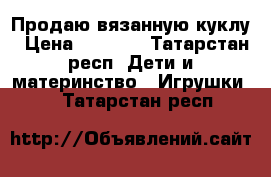 Продаю вязанную куклу › Цена ­ 1 300 - Татарстан респ. Дети и материнство » Игрушки   . Татарстан респ.
